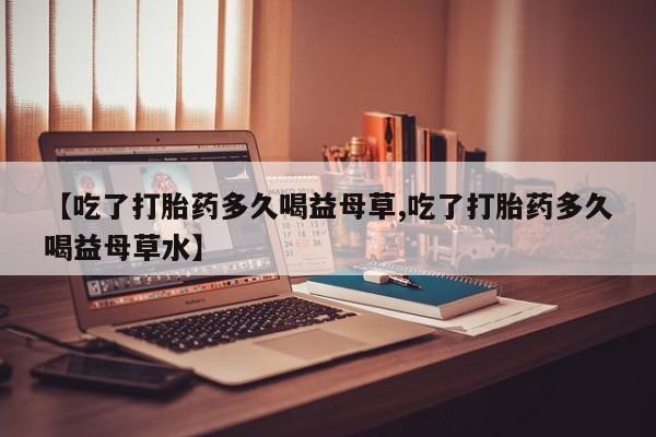 网上怎么购买流产药【吃了打胎药多久喝益母草,吃了打胎药多久喝益母草水】