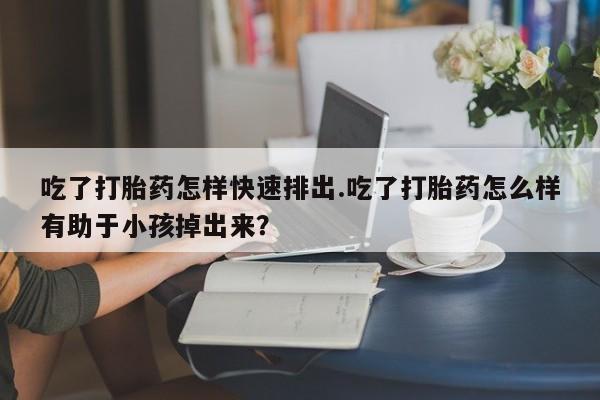 网上怎么购买流产药吃了打胎药怎样快速排出.吃了打胎药怎么样有助于小孩掉出来？
