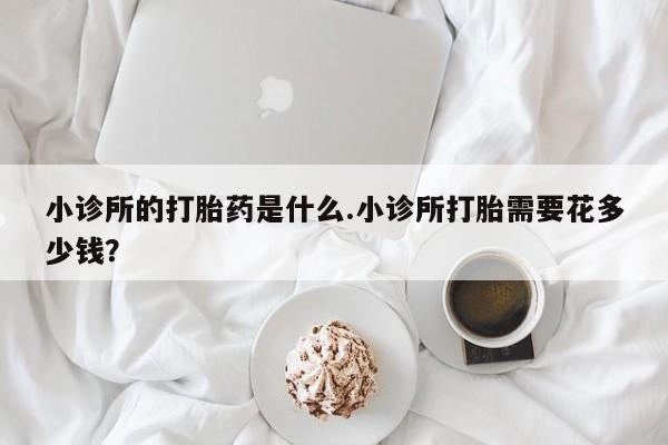 网上怎么购买流产药小诊所的打胎药是什么.小诊所打胎需要花多少钱？