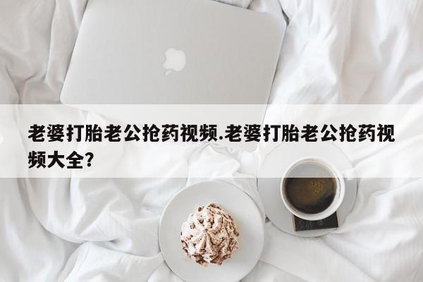 网上怎么购买流产药老婆打胎老公抢药视频.老婆打胎老公抢药视频大全？