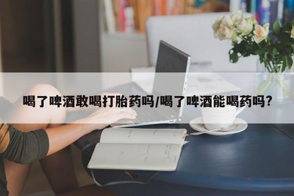 网上怎么购买流产药喝了啤酒敢喝打胎药吗/喝了啤酒能喝药吗?