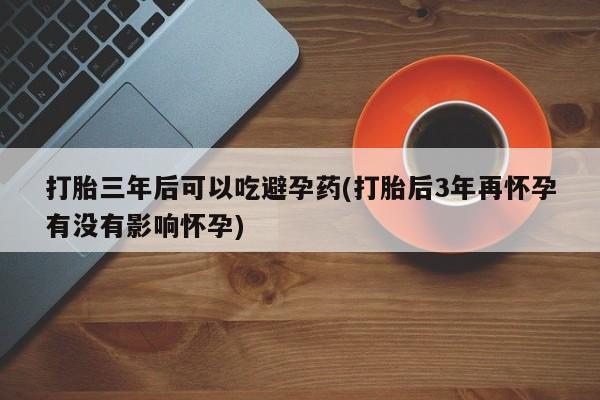 网上怎么购买流产药打胎三年后可以吃避孕药(打胎后3年再怀孕有没有影响怀孕)