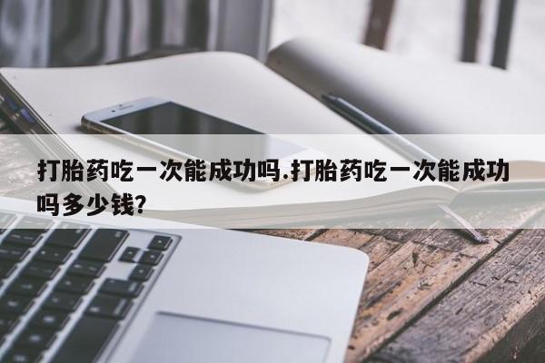 网上怎么购买流产药打胎药吃一次能成功吗.打胎药吃一次能成功吗多少钱？