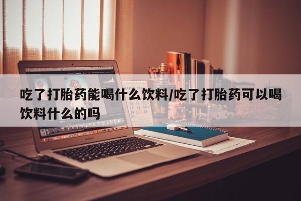 网上怎么购买流产药吃了打胎药能喝什么饮料/吃了打胎药可以喝饮料什么的吗