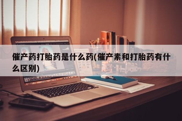 网上怎么购买流产药催产药打胎药是什么药(催产素和打胎药有什么区别)