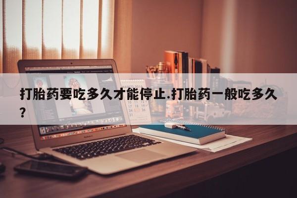 网上怎么购买流产药打胎药要吃多久才能停止.打胎药一般吃多久？