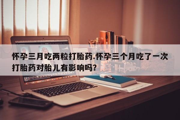 网上怎么购买流产药怀孕三月吃两粒打胎药.怀孕三个月吃了一次打胎药对胎儿有影响吗？