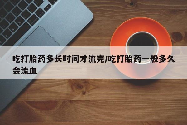 网上怎么购买流产药吃打胎药多长时间才流完/吃打胎药一般多久会流血