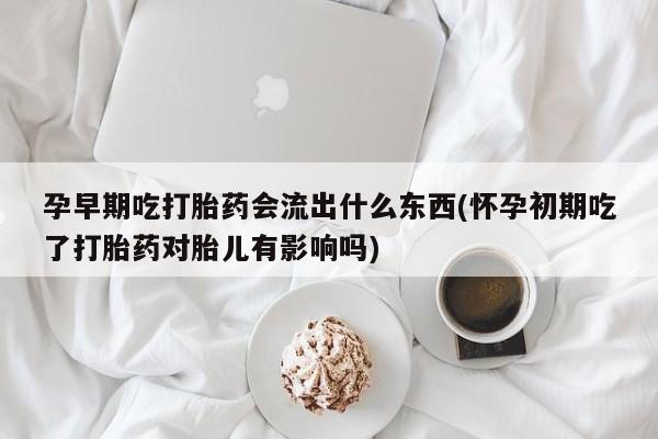网上怎么购买流产药孕早期吃打胎药会流出什么东西(怀孕初期吃了打胎药对胎儿有影响吗)