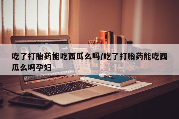 网上怎么购买流产药吃了打胎药能吃西瓜么吗/吃了打胎药能吃西瓜么吗孕妇