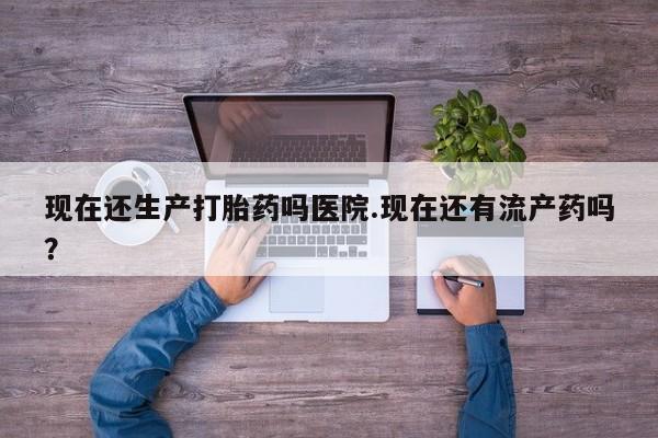 网上怎么购买流产药现在还生产打胎药吗医院.现在还有流产药吗？