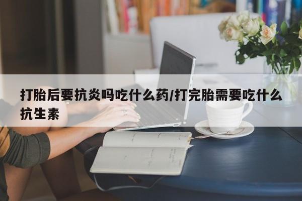 网上怎么购买流产药打胎后要抗炎吗吃什么药/打完胎需要吃什么抗生素