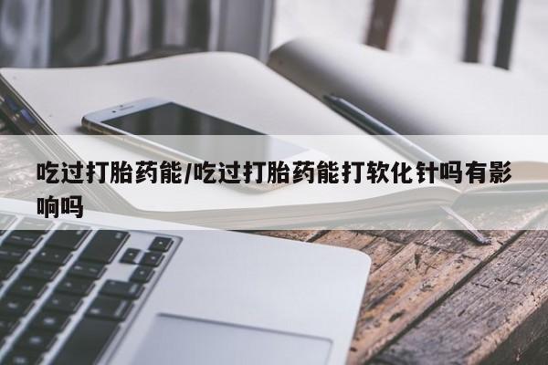 网上怎么购买流产药吃过打胎药能/吃过打胎药能打软化针吗有影响吗