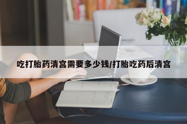 网上怎么购买流产药吃打胎药清宫需要多少钱/打胎吃药后清宫