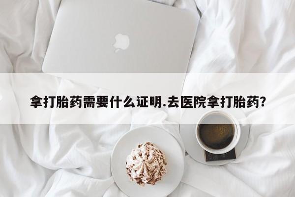 网上怎么购买流产药拿打胎药需要什么证明.去医院拿打胎药？