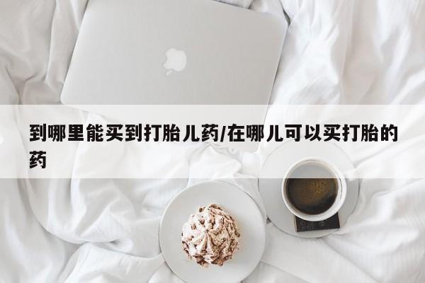 网上怎么购买流产药到哪里能买到打胎儿药/在哪儿可以买打胎的药