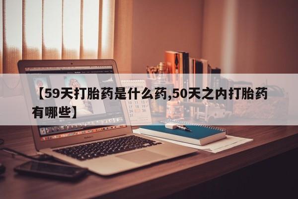 网上怎么购买流产药【59天打胎药是什么药,50天之内打胎药有哪些】