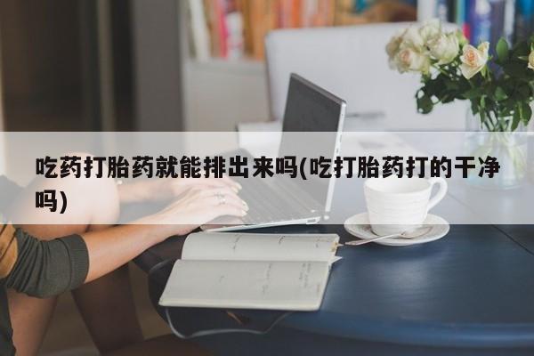网上怎么购买流产药吃药打胎药就能排出来吗(吃打胎药打的干净吗)