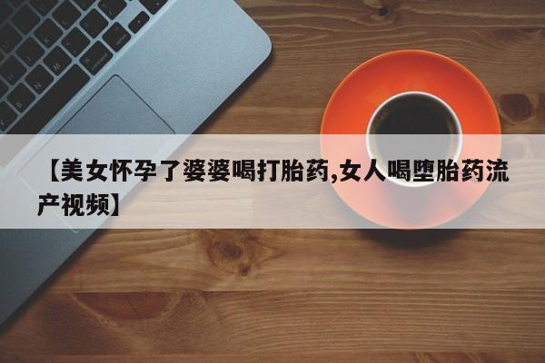 网上怎么购买流产药【美女怀孕了婆婆喝打胎药,女人喝堕胎药流产视频】