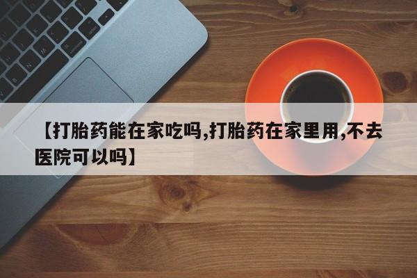 网上怎么购买流产药【打胎药能在家吃吗,打胎药在家里用,不去医院可以吗】