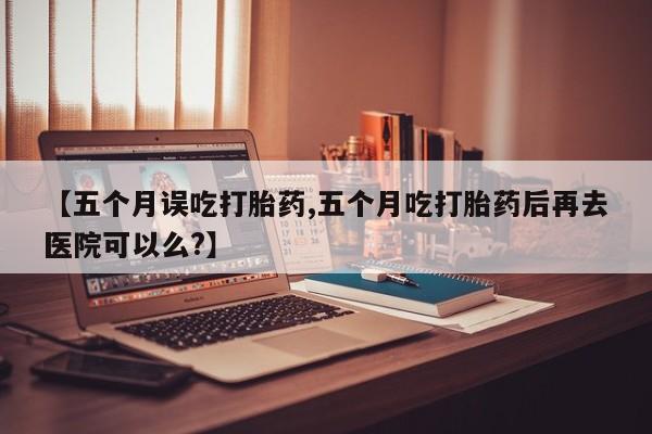网上怎么购买流产药【五个月误吃打胎药,五个月吃打胎药后再去医院可以么?】
