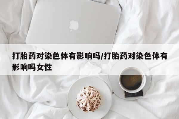 网上怎么购买流产药打胎药对染色体有影响吗/打胎药对染色体有影响吗女性