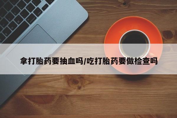 网上怎么购买流产药拿打胎药要抽血吗/吃打胎药要做检查吗