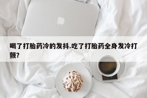 网上怎么购买流产药喝了打胎药冷的发抖.吃了打胎药全身发冷打颤？