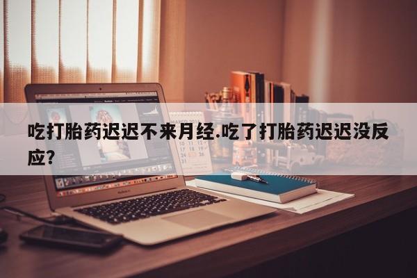 网上怎么购买流产药吃打胎药迟迟不来月经.吃了打胎药迟迟没反应？