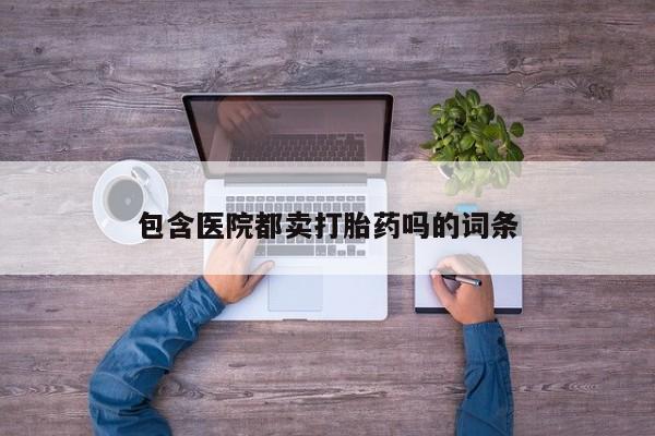 网上怎么购买流产药包含医院都卖打胎药吗的词条