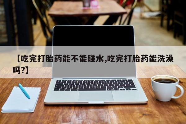 网上怎么购买流产药【吃完打胎药能不能碰水,吃完打胎药能洗澡吗?】