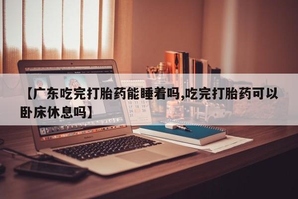 网上怎么购买流产药【广东吃完打胎药能睡着吗,吃完打胎药可以卧床休息吗】