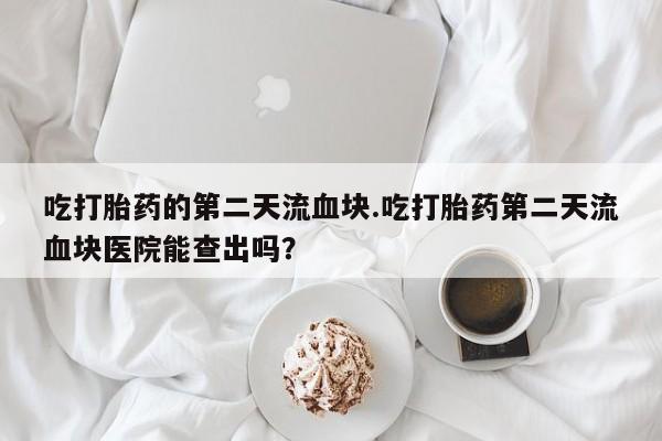 网上怎么购买流产药吃打胎药的第二天流血块.吃打胎药第二天流血块医院能查出吗？