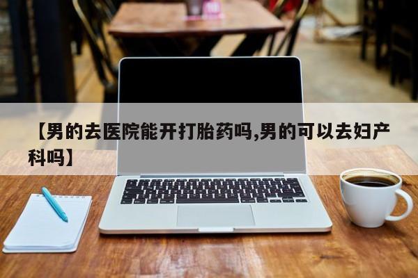 网上怎么购买流产药【男的去医院能开打胎药吗,男的可以去妇产科吗】