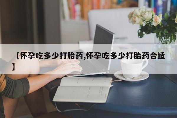 网上怎么购买流产药【怀孕吃多少打胎药,怀孕吃多少打胎药合适】
