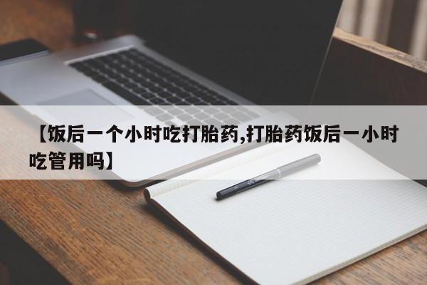 网上怎么购买流产药【饭后一个小时吃打胎药,打胎药饭后一小时吃管用吗】