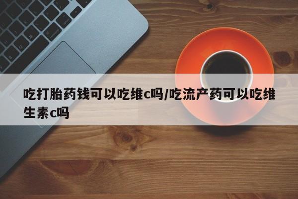 网上怎么购买流产药吃打胎药钱可以吃维c吗/吃流产药可以吃维生素c吗