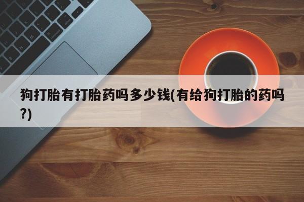 网上怎么购买流产药狗打胎有打胎药吗多少钱(有给狗打胎的药吗?)