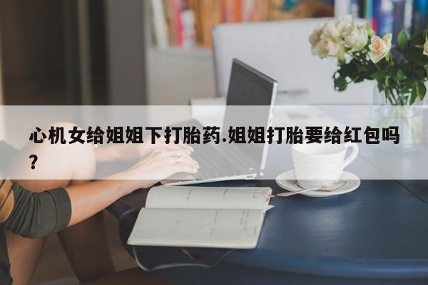 网上怎么购买流产药心机女给姐姐下打胎药.姐姐打胎要给红包吗？