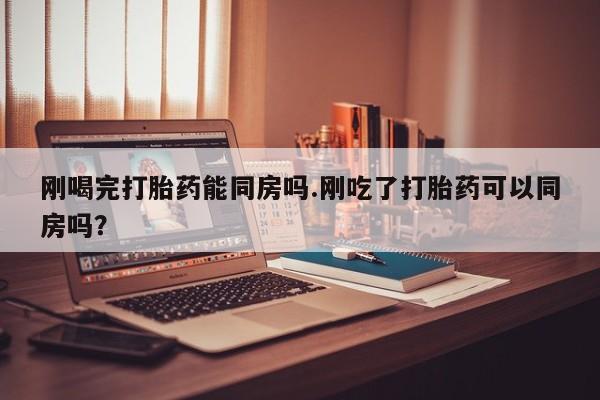 网上怎么购买流产药刚喝完打胎药能同房吗.刚吃了打胎药可以同房吗？