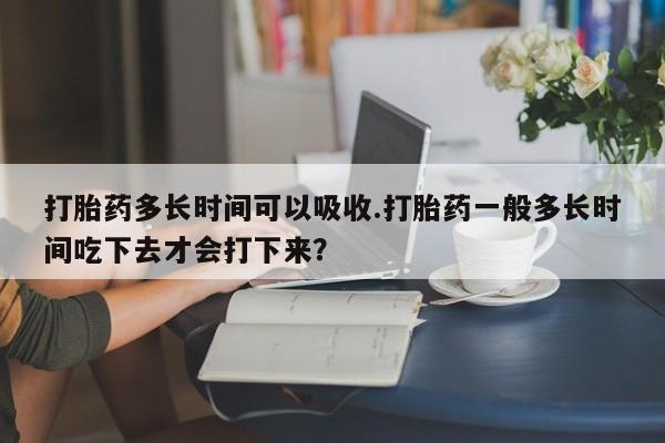 网上怎么购买流产药打胎药多长时间可以吸收.打胎药一般多长时间吃下去才会打下来？