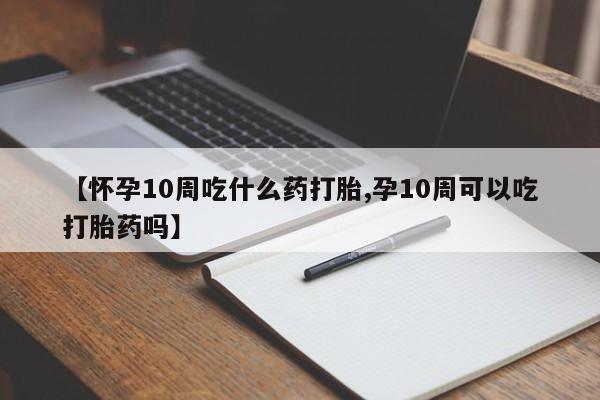 网上怎么购买流产药【怀孕10周吃什么药打胎,孕10周可以吃打胎药吗】