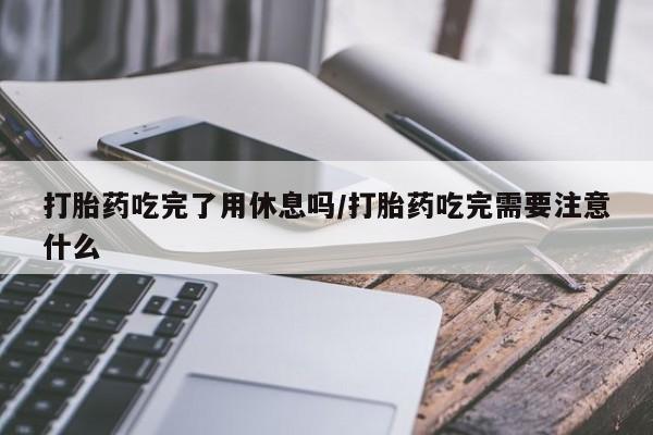 网上怎么购买流产药打胎药吃完了用休息吗/打胎药吃完需要注意什么
