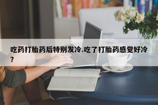 网上怎么购买流产药吃药打胎药后特别发冷.吃了打胎药感觉好冷？