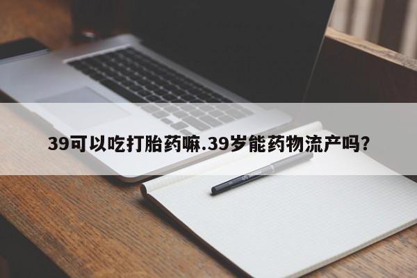 网上怎么购买流产药39可以吃打胎药嘛.39岁能药物流产吗?