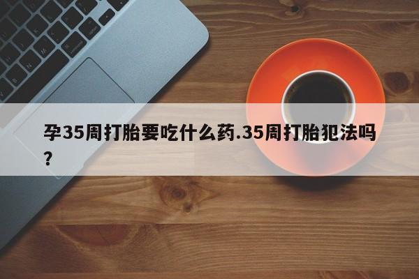 网上怎么购买流产药孕35周打胎要吃什么药.35周打胎犯法吗?